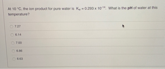 At 10 °C, the ion product for pure water is Kw = 0.293 x 10-14 What is the pH of water at this temperature? 7.27 6.14 7.00 6.
