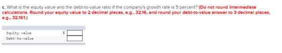 c. What is the equity value and the debt-to-value ratio if the companys growth rate is 5 percent? (Do not round intermediate