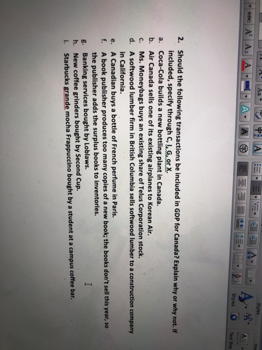 Text Box 2. should the following transactions be included in GDP for Canada? Explain why or why not.If included, specify through C, u Gorx a. Coca-Cola builds a new bottling plant in Canada. b. Air Canada sells one of its existing airplanes to Korean Air. c. Ms. Moneybags buys an existing share of Telus Corporation stock. d. A softwood lumber firm in British Columbia sells softwood lumber to a construction company in California. A Canadian buys a bottle of French perfume in Paris. A book publisher produces too many copies of a new book; the books dont sell this year, so the publisher adds the surplus books to inventories. Banking services bought by Loblaws. New coffee grinders bought by Second Cup. Starbucks grande mocha Frappuccino bought by a student at a campus coffee bar. e. f. g. h. i.