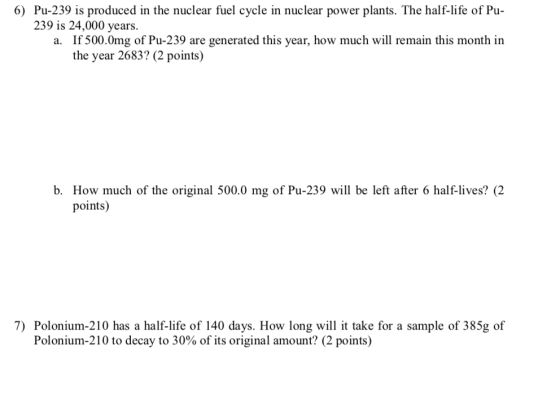 6) Pu-239 is produced in the nuclear fuel cycle in nuclear power plants. The half-life of Pu- 239 is 24,000 years. If 500.0mg of Pu-239 are generated this year, how much will remain this month in the year 2683? (2 points) a. b. How much of the original 500.0 mg of Pu-239 will be left after 6 half-lives? (2 points) 7) Polonium-210 has a half-life of 140 days. How long will it take for a sample of 385g of Polonium-210 to decay to 30% of its original amount? (2 points)