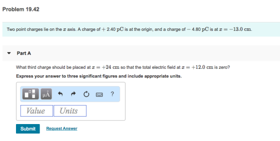 Problem 19.42 Two point charges lie on the z axis. A charge of + 2.40 pC is at the origin, and a charge of-4.80 pC is at z =-13.0 cm. Part A What third charge should be placed at z = +24 cm so that the total electric field at z = +12.0 cm is zero? Express your answer to three significant figures and include appropriate units. Value Units Submit Request Answer