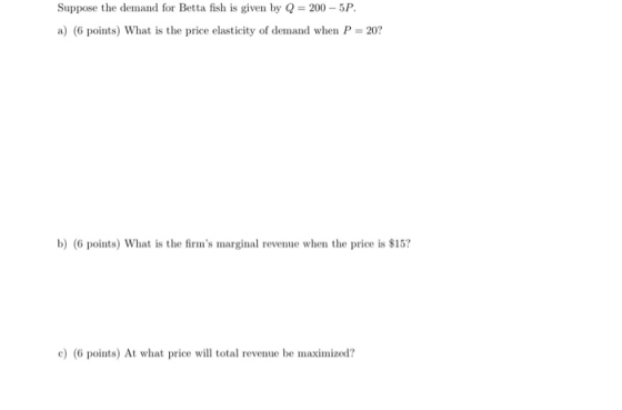 Suppose the demand for Betta fish is given by Q = 200 - 5P. a) (6 points) What is the price elasticity of demand when P = 20?