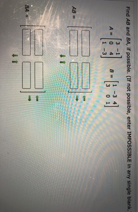 Find AB and BA, if possible. (If not possible, enter IMPOSSIBLE in any single blank. A = 0 4 1 -3 1 -3 3 0 AB= 1 ВА =