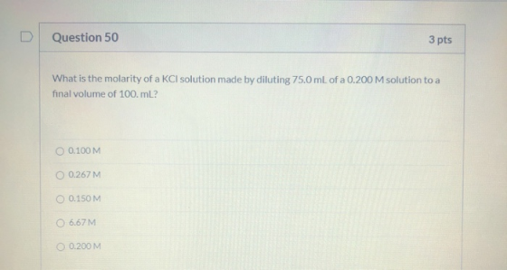 Question 50 3 pts What is the molarity of a KCl solution made by diluting 75.0 mL of a 0.200 M solution to a final volume of