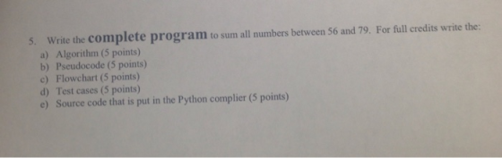 5. Write the complete program to sum all numbers between 56 and 79. For full credits write the: a) Algorithm (5 points) b) Pseudocode (5 points) c) Flowchart (5 points) d) Test cases (5 points) e) Source code that is put in the Python complier (5 points)