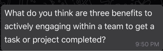 What do you think are three benefits to actively engaging within a team to get a task or project completed? 9:50 PM