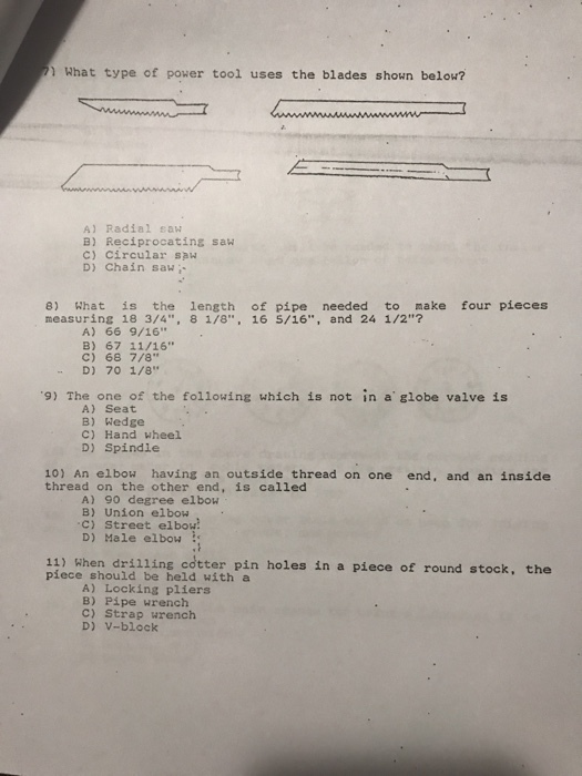 What type of power tool uses the blades shown below A) Radial saw B) Reciprocating saw C) Circular saw D) Chain sawi 8) What is the length of pipe needed to make four pieces measuring 18 3/4, 8 1/8, 16 5/16, and 24 1/2? A) 66 9/16 B) 67 11/16 C) 68 7/8 D) 70 1/8 Th e ef the tallouing wnieh ts noe in a cioba vaive 4 A) Seat B) Wedge C) Hand wheel D) Spindle 10) An elbow having an outside thread on one end, and an inside thread on the other end, is called A) 90 degree elbow B) Union elbow c) Street elbou D) Male elbow : 11) When drilling cotter pin holes in a piece of round stock, the piece should be held with a A) Locking pliers B) Pipe wrench C) Strap wrench D) v-block