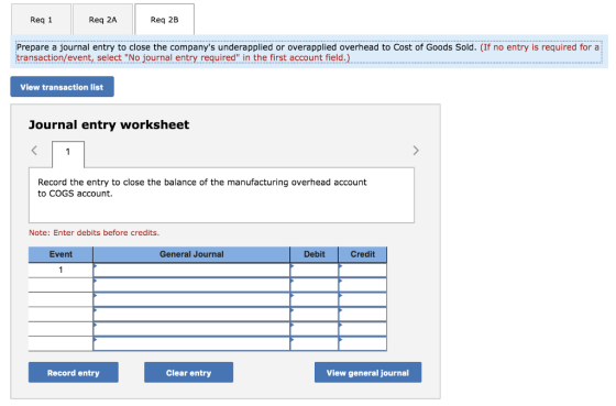 Req 1 Req 2A Req 2B Prepare a journal entry to close the companys underapplied or overapplied overhead to Cost of Goods Sold. (If no entry is required for a transaction/event, select No journal entry required in the first account field. View transaction list Journal entry worksheet Record the entry to close the balance of the manufacturing overhead account to COGS account. Note: Enter debits before credits. Event General Journal Debit Credit Record entry Clear entry View general journal