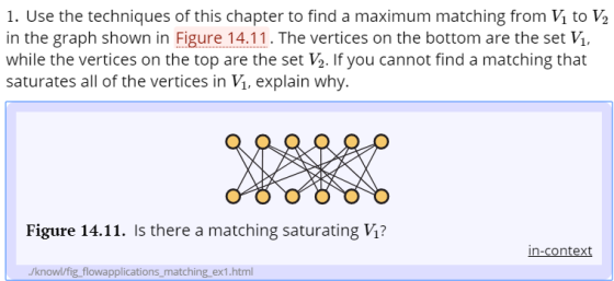 1. Use the techniques of this chapter to find a maximum matching from V1 to ½ in the graph shown in Figure 14.11. The vertices on the bottom are the set V while the vertices on the top are the set V2. If you cannot find a matching that saturates all of the vertices in V, explain why Figure 14.11. Is there a matching saturating V1? /knowl/fig flowapplications_matching ex1.html
