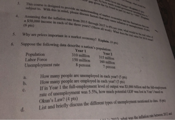 gap siven the Or found in part (o) and -6 understanding of market economies und tdhe uctois teys ned topleasc discuss factors that may cause inlarion or unenaoymcn t6gy Wagal Assuming that the inflation rate from 2015 a $50,000 income in each of the (6 pts) 4. ree years? (Show all workt) What doses t through 2017 is 6%per year, what would be the real value of s. Why are prices important in a market economy? Explain.(l p) 6. Suppose the following data describe a nations population Population Labor Force Year 1 310 million 150 million Year 2 315 million 160 million Unemployment rate 8 percen 7 pertan a. How many people are unemployed in each year? (pt) If in Year 1 the full-employment level of output was $3,00 billion and thc fll-employont rate of unemployment was 5 Okuns Law? (4 pts) hHow many people are employed in each year? (5 pts) b. .5%, how much potential GDP was lost in Year l based C. (6 different types of unemployment mentioned ida d. List and briefly discuss the 0012 what was the inflation rate between 2012 and