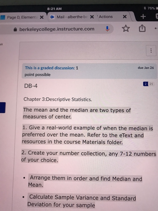 8:21 AM * 75% Page D, Element X Mail - alberthe-be X ActionsX + 0 a berkeleycollege.instructure.com h ek This is a graded discussion: 1 point possible due Jan 26 21 DB-4 Chapter 3:Descriptive Statistics. The mean and the median are two types of measures of center. 1. Give a real-world example of when the median is preferred over the mean. Refer to the eText and resources in the course Materials folder. 2. Create your number collection, any 7-12 numbers of your choice. . Arrange them in order and find Median and Mean Calculate Sample Variance and Standard Deviation for your sample