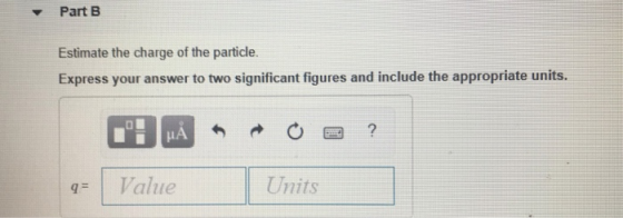 ▼ Part B Estimate the charge of the particle. Express your answer to two significant figures and include the appropriate units Value Units