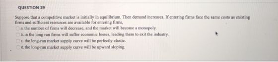 QUESTION 29 Suppose that a competitive market is initially in equilibrium. Then demand increases. If entering firms face the
