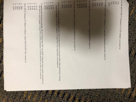 . At the end of 2017, Company Xs P/B multiple was closest to 7.8 8.0 8.3 9.3 10.0 5. At the end of 2017 . $90 . $50 $40 . $30 . $20 16. Ai the end of a. $430 b. $420 c $360 d. $320 e. $310 17.At the end a. 20% b. 2396 c. 25% d, 27% e, 33% 18. Do not include marketable securities or the current portion of long term debt when colculating working In 2018, Company Xs Cash Flow from Operations was closest to a. $180 b. $220 c $230 d. $280 e. $290 te question 18 and assume that CFO was $250. Calculate fixed copital investment as the year on year change in Gross PPE. In 2018, Company Xs Free cash Flow to Firm was closest to a. $110 b. $150 c. $170 d. $190 e.$210 20. In 2018, Compony Xs Return on Equity, where ROE-NI/EOY SE, is closest to a, 20% b. 23% c, 25% d.27% e. 33%
