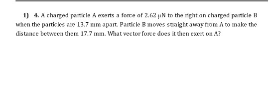1) 4. A charged particle A exerts a force of 2.62 uN to the right on charged particle B when the particles are 13.7 mm apart.