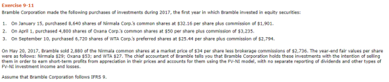 Exercise 9-11 Bramble Corporation made the following purchases of investments during 2017, the first year in which Bramble invested in equity securities: 1. On January 15, purchased 8,640 shares of Nirmala Corp.s common shares at $32.16 per share plus commission of $1,901 2. On April 1, purchased 4,800 shares of Oxana Corp.s common shares at $50 per share plus commission of $3,235. 3. On September 10, purchased 6,720 shares of WTA Corp.s preferred shares at $25.44 per share plus commission of $2,794 On May 20, 2017, Bramble sold 2,880 of the Nirmala common shares at a market price of $34 per share less brokerage commissions of $2,736. The year-end fair values per share were as follows: Nirmala $29; Oxana $53; and WTA $27. The chief accountant of Bramble tells you that Bramble Corporation holds these investments with the intention of selling them in order to earn short-term profits from appreciation in their prices and accounts for them using the FV-NI model, with no separate reporting of dividends and other types of FV-NI investment income and losses. Assume that Bramble Corporation follows IFRS 9.