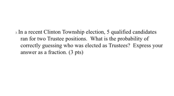 3. In a recent Clinton Township election, 5 qualified candidates ran for two Trustee positions. What is the probability of co