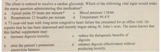 The client is ordered to receive a cardiac glycoside. Which of the following vital signs would make the nurse question administering this medication? a. Apical pulse 55 beats per minute c. Blood pressure 118/66 b. Respirations 12 breaths per minute d. Temperature 99.4°F A 73-year-old man with long-term congestive heart failure has presented for an office visit. He reports that he has been depressed and recently began taking St. Johns wort. The nurse knows that this herbal supplement may: a. increase digoxin toxicity reduce the therapeutic benefits of digoxin. enhance digoxin effectiveness without producing toxicity c. alter the patients potassium electrolyte balance. d. b.