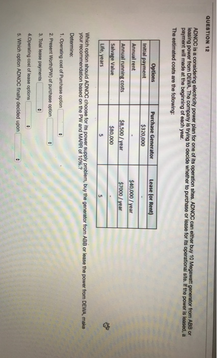 QUESTION 12 ADNOC is a leasing power from DEWA. The company is trying to decide whether to purchase or lease for one of its sites. ADNOC can either buy 10 t generator from ABB or of each year The estimated costs are the following Options Purchase GeneratorLease (or Rent Initial payment Annual rent $320,000 $40,000/ year Annual running costs $8,500/year $80,000 Life, years Which option should ADNOC choose for its power supply problem, buy the generator from ABB or lease the power from DEWA, make your recommendation based on the pw and MARR of 10%.? Determine: 1. Operating cost of Purchase option 2. Present Worth(PW) of purchase option 3. Total lease payments 4.Operating cost of lease options 5. Which option ADNOC finally decided upon