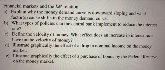 Financial markets and the LM relation. a) Explain why the money demand curve is downward sloping and what b) What types of policies can the central bank implement to reduce the interest c) Define the velocity of money. What effect does an increase in interest rate d) Illustrate graphically the effect of a drop in nominal income on the money e) Illustrate graphically the effect of a purchase of bonds by the Federal Reserve factor(s) cause shifts in the money demand curve. rate? have on the velocity of money? market. on the money market.
