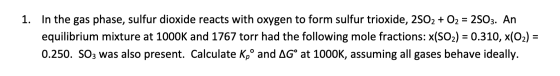 1. In the gas phase, sulfur dioxide reacts with oxygen to form sulfur trioxide, 2502 + O2 = 2503. An equilibrium mixture at 1