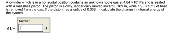 A cylinder which is in a horizontal position contains an unknown noble gas at 4.84 x 104 Pa and is sealed with a massless piston. The piston is slowly, isobarically moved inward 0.189 m, while 1.95 × 104 J of heat is removed from the gas. If the piston has a radius of 0.338 m, calculate the change in internal energy of the system. Number