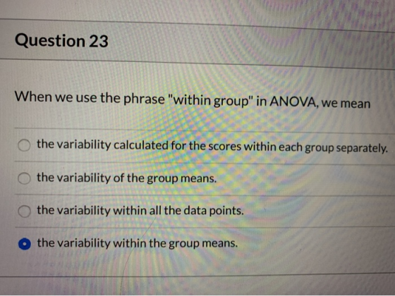 Question 23 When we use the phrase within group in ANOVA, we mean O the variability calculated for the scores within each g