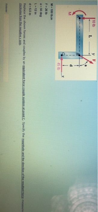 110 lb L M 45 lb M-180 lb.in F = 26 lb a = 56 deg L=12 in d6.5 in Replace the shown forces and couples by an equivalent force