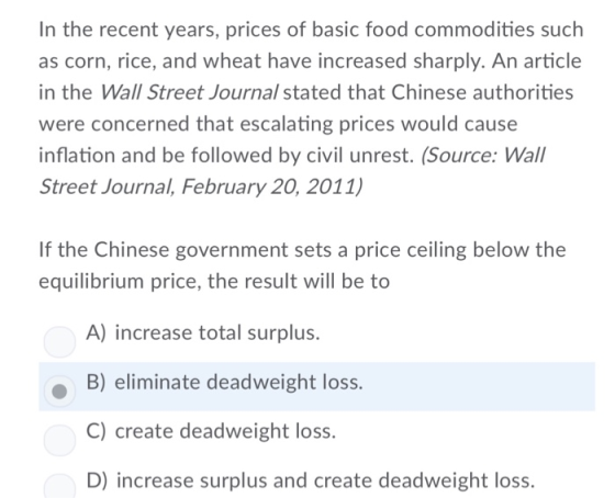 In the recent years, prices of basic food commodities such as corn, rice, and wheat have increased sharply. An article in the Wall Street Journal stated that Chinese authorities were concerned that escalating prices would cause inflation and be followed by civil unrest. (Source: Wall Street Journal, February 20, 2011) If the Chinese government sets a price ceiling below the equilibrium price, the result will be to A) increase total surplus. B) eliminate deadweight loss. C) create deadweight loss. D) increase surplus and create deadweight loss.