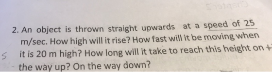 2. An object is thrown straight upwards at a speed of 25 m/sec. How high will it rise? How fast will it be moving when s it is 20 m high? How long will it take to reach this height on + the way up? On the way down?
