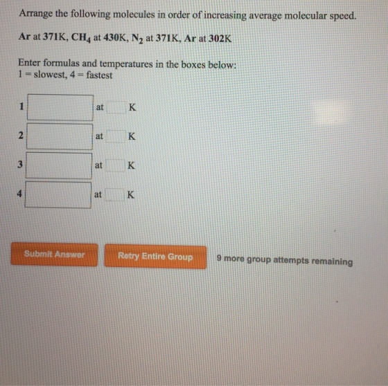 Arrange the ollowing moleceuies in order of eresin verage molecular speed Ar at 371K, CH4 at 430K, N2 at 371K, Ar at 302K Enter formulas and temperatures in the boxes below: 1 slowest, 4 fastest at K at K atK atK Submit Answer Retry Entire Group 9 more group attempts remaining