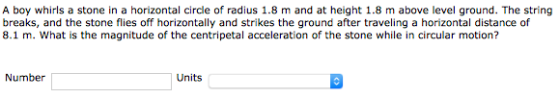 A boy whirls a stone in a horizontal circle of radius 1.8 m and at height 1.8 m above level ground. The string breaks, and the stone flies off horizontally and strikes the ground after traveling a horizontal distance of 8.1 m. What is the magnitude of the centripetal acceleration of the stone while in circular motion? Number Units