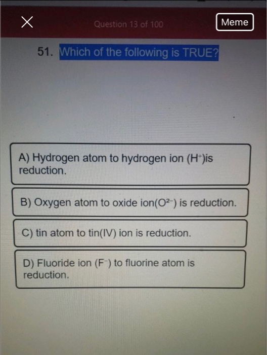 X Question 13 of 100 Meme 51. Which of the following is TRUE? A) Hydrogen atom to hydrogen ion (H+)is reduction B) Oxygen ato