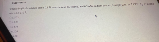 QUESTION 14 What is the pH of a solution that is 0.1 Min acetic acid, HC2H302, and 0.3 Min sodium acetate, NaC2H302, at 25°C?