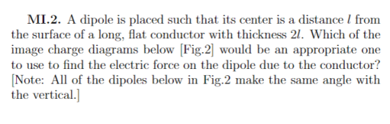 MI.2. A dipole is placed such that its center is a distance I from the surface of a long, flat conductor with thickness 21. Which of the mage charge diagrams belowF1g.2would be an appropriate one to use to find the electric force on the dipole due to the conductor? Note: All of the dipoles below in Fig.2 make the same angle with the vertical.]