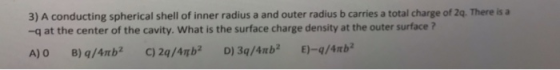 3) A conducting spherical shell of inner radius a and outer radius b carries a total charge of 2q. There is a -q at the center of the cavity. What is the surface charge density at the outer surface ?