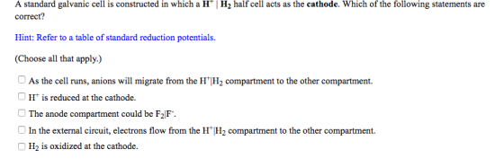 A standard galvanic cell is constructed in which a IH | H2 half cell acts as the cathode. Which of the following statements are correct? Hint: Refer to a table of standard reduction potentials (Choose all that apply.) As the cell runs, anions will migrate from the HH2 compartment to the other compartment. 1「is reduced at the cathode. The anode compartment could be F2F. In the external circuit, electrons flow from the HH2 compartment to the other compartment O H2 is oxidized at the cathode.