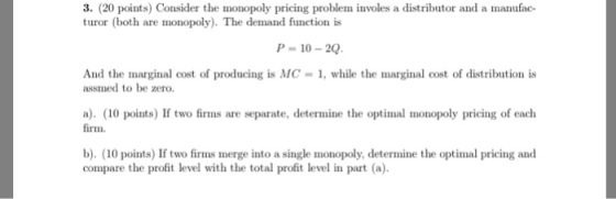 3. (20 points) Consider the monopoly pricing problem involes a distributor and a manufac- turor (both are monopoly). The demand function is P-10-20 And the marginal cost of producing is MC-1, while the marginal cost of distribution is assmed to be zero a). (10 points) If two firms are separate, determine the optimal monopoly pricing of each firm. b). (10 points) If two firms merge into a single monopoly, determine the optimal pricing and compare the profit level with the total profit level in part (a).