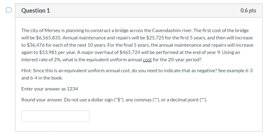 Question 1 0.6 pts The city of Mersey is planning to construct a bridge across the Cavendashim river. The first cost of the b