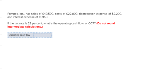 Pompeii, Inc., has sales of $49,500, costs of $22,800, depreciation expense of $2,200, and interest expense of $1,950. If the tax rate is 22 percent, what is the operating cash flow, or OCF? (Do not round intermediate calculations.) Operating cash flow