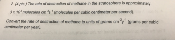 2. (4 pts.) The rate of destruction of methane in the stratosphere is approximately: 3 x 103 molecules cm 3s (molecules per cubic centimeter per second). Convert the rate of destruction of methane to units of grams cm3y-1 (grams per cubic centimeter per year).