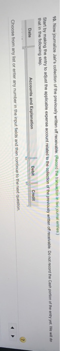 10. Now journalize Jairs collection of the previously written off receivable. (Record the transaction in two journal entries