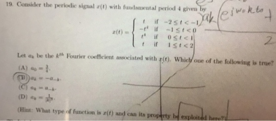 19. Consider the perlodic signal r() with fundamental period 4 given by 2 Let as be the k Fourier coefficient associated with rt) Whiel one of the following is true? (C) 04-a-h- (Hina: What type of funetion is r(t) and can its property bd esploited hene?