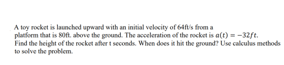 A toy rocket is launched upward with an initial velocity of 64ft/s from a platform that is 80ft. above the ground. The accele