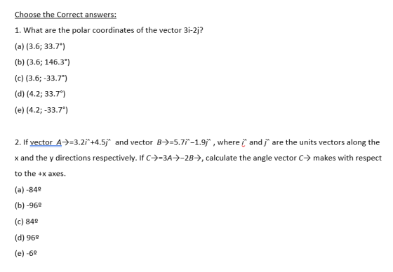 Choose the Correct answers: 1. What are the polar coordinates of the vector 3i-2j? (a) (3.6; 33.7) (b) (3.6; 146.3*) (c) (3.6;-33.7) (d) (4.2; 33.7) (e) (4.2;-33.7) 2. If vector A-)=3.21+4Sf and vector B->=5.71-19 , where i^ and jare the units vectors along the x and the y directions respectively. If C-〉-3A->-28→, calculate the angle vector C-> makes with respect to the +x axes. (a) -840 (b) -96 (c) 849 (d) 969 (e) -6