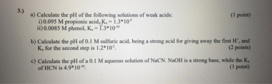 (1 point) a) Calculate the pH of the following solutions of weak acids: i) 0.095 M propionic acid, K. = 1.3*10% ii) 0.0085 M