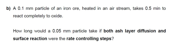 b) A 0.1 mm particle of an iron ore, heated in an air stream, takes 0.5 min to react completely to oxide How long would a 0.0