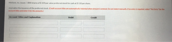 Metlock, Inc issues 7,800 shares of $ 103 par value preferred stock for cash at $ 110per share. Journalize the issuance of the preferred stock (Credit account titles ore automatically Indented when amount is entered Do not indent manually.If no entry is required,select No Entry for the occount titles and enter O for the amounts) Account Titles and Explanation Debit Credit