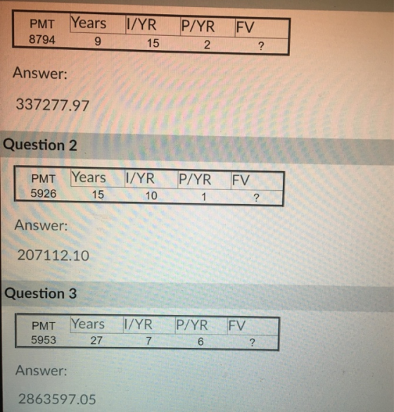 PMT Years R P/YR FV 8794 9 15 2 2 Answer: 337277.97 Question 2 PMT Years I/YR P/YR FV 5926 15 10 Answer: 207112.10 Question 3 PMT Years I/YR P/YR FV 5953 27 7 6 2 Answer: 2863597.05