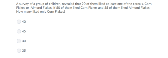 A survey of a group of children, revealed that 90 of them liked at least one of the cereals, Corn Flakes or Almond Flakes. If 50 of them liked Corn Flakes and 55 of them liked Almond Flakes How many liked only Corn Flakes? 40 45 30 35